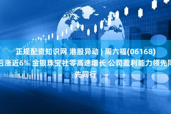 正规配资知识网 港股异动 | 周六福(06168)午后涨近6% 金银珠宝社零高速增长 公司盈利能力领先同行