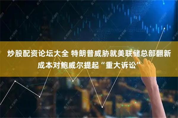 炒股配资论坛大全 特朗普威胁就美联储总部翻新成本对鲍威尔提起“重大诉讼”