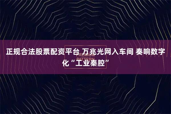 正规合法股票配资平台 万兆光网入车间 奏响数字化“工业秦腔”