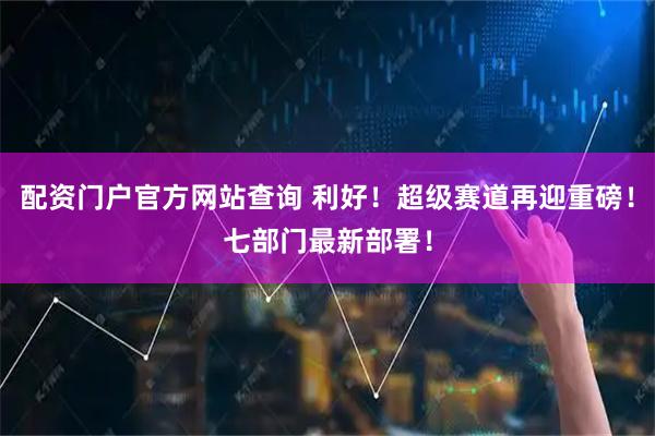 配资门户官方网站查询 利好！超级赛道再迎重磅！七部门最新部署！