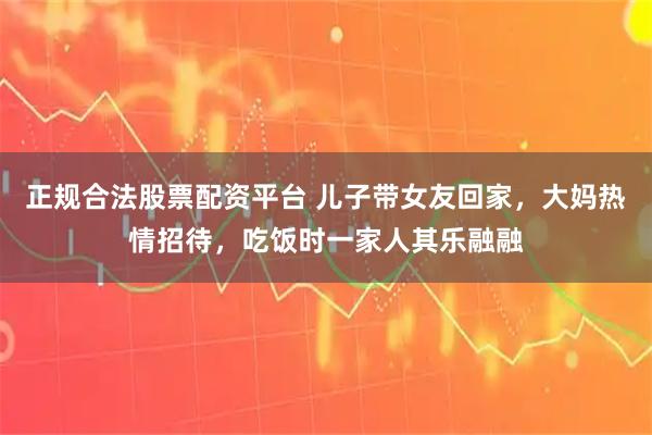 正规合法股票配资平台 儿子带女友回家，大妈热情招待，吃饭时一家人其乐融融